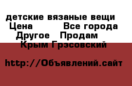 детские вязаные вещи › Цена ­ 500 - Все города Другое » Продам   . Крым,Грэсовский